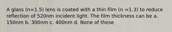 A glass (n=1.5) lens is coated with a thin film (n =1.3) to reduce reflection of 520nm incident light. The film thickness can be a. 150nm b. 300nm c. 400nm d. None of these