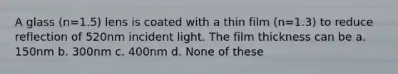 A glass (n=1.5) lens is coated with a thin film (n=1.3) to reduce reflection of 520nm incident light. The film thickness can be a. 150nm b. 300nm c. 400nm d. None of these