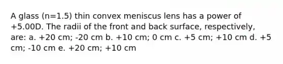 A glass (n=1.5) thin convex meniscus lens has a power of +5.00D. The radii of the front and back surface, respectively, are: a. +20 cm; -20 cm b. +10 cm; 0 cm c. +5 cm; +10 cm d. +5 cm; -10 cm e. +20 cm; +10 cm