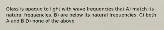 Glass is opaque to light with wave frequencies that A) match its natural frequencies. B) are below its natural frequencies. C) both A and B D) none of the above