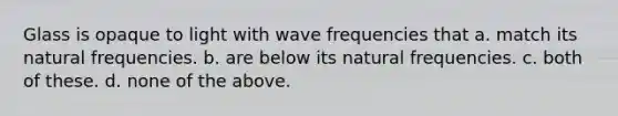 Glass is opaque to light with wave frequencies that a. match its natural frequencies. b. are below its natural frequencies. c. both of these. d. none of the above.