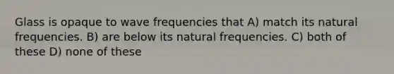 Glass is opaque to wave frequencies that A) match its natural frequencies. B) are below its natural frequencies. C) both of these D) none of these