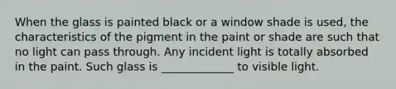 When the glass is painted black or a window shade is used, the characteristics of the pigment in the paint or shade are such that no light can pass through. Any incident light is totally absorbed in the paint. Such glass is _____________ to visible light.