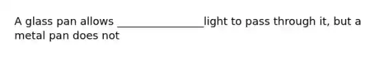 A glass pan allows ________________light to pass through it, but a metal pan does not