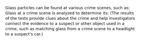 Glass particles can be found at various crime scenes, such as: Glass at a crime scene is analyzed to determine its: (The results of the tests provide clues about the crime and help investigators connect the evidence to a suspect or other object used in a crime, such as matching glass from a crime scene to a headlight to a suspect's car.)