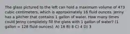 The glass pictured to the left can hold a maximum volume of 473 cubic centimeters, which is approximately 16 fluid ounces. Jenny has a pitcher that contains 1 gallon of water. How many times could Jenny completely fill the glass with 1 gallon of water? (1 gallon = 128 fluid ounces). A) 16 B) 8 C) 4 D) 3