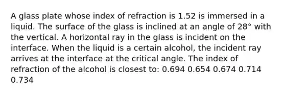 A glass plate whose index of refraction is 1.52 is immersed in a liquid. The surface of the glass is inclined at an angle of 28° with the vertical. A horizontal ray in the glass is incident on the interface. When the liquid is a certain alcohol, the incident ray arrives at the interface at the critical angle. The index of refraction of the alcohol is closest to: 0.694 0.654 0.674 0.714 0.734