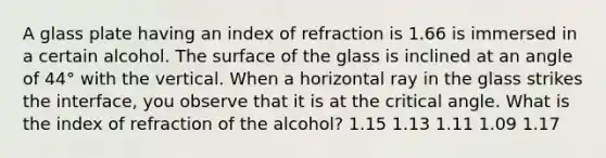 A glass plate having an index of refraction is 1.66 is immersed in a certain alcohol. The surface of the glass is inclined at an angle of 44° with the vertical. When a horizontal ray in the glass strikes the interface, you observe that it is at the critical angle. What is the index of refraction of the alcohol? 1.15 1.13 1.11 1.09 1.17