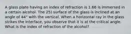 A glass plate having an index of refraction is 1.66 is immersed in a certain alcohol. The 25) surface of the glass is inclined at an angle of 44° with the vertical. When a horizontal ray in the glass strikes the interface, you observe that it is at the critical angle. What is the index of refraction of the alcohol?