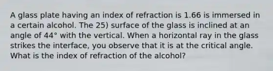 A glass plate having an index of refraction is 1.66 is immersed in a certain alcohol. The 25) surface of the glass is inclined at an angle of 44° with the vertical. When a horizontal ray in the glass strikes the interface, you observe that it is at the critical angle. What is the index of refraction of the alcohol?