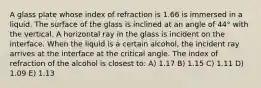 A glass plate whose index of refraction is 1.66 is immersed in a liquid. The surface of the glass is inclined at an angle of 44° with the vertical. A horizontal ray in the glass is incident on the interface. When the liquid is a certain alcohol, the incident ray arrives at the interface at the critical angle. The index of refraction of the alcohol is closest to: A) 1.17 B) 1.15 C) 1.11 D) 1.09 E) 1.13