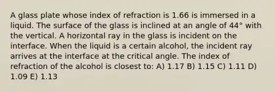 A glass plate whose index of refraction is 1.66 is immersed in a liquid. The surface of the glass is inclined at an angle of 44° with the vertical. A horizontal ray in the glass is incident on the interface. When the liquid is a certain alcohol, the incident ray arrives at the interface at the critical angle. The index of refraction of the alcohol is closest to: A) 1.17 B) 1.15 C) 1.11 D) 1.09 E) 1.13