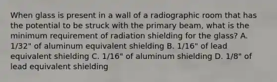 When glass is present in a wall of a radiographic room that has the potential to be struck with the primary beam, what is the minimum requirement of radiation shielding for the glass? A. 1/32" of aluminum equivalent shielding B. 1/16" of lead equivalent shielding C. 1/16" of aluminum shielding D. 1/8" of lead equivalent shielding