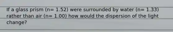 If a glass prism (n= 1.52) were surrounded by water (n= 1.33) rather than air (n= 1.00) how would the dispersion of the light change?