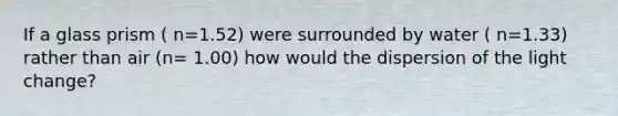 If a glass prism ( n=1.52) were surrounded by water ( n=1.33) rather than air (n= 1.00) how would the dispersion of the light change?