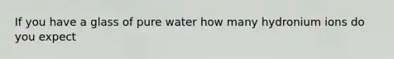 If you have a glass of pure water how many hydronium ions do you expect