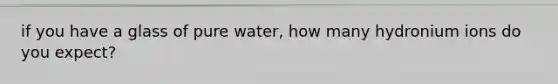 if you have a glass of pure water, how many hydronium ions do you expect?