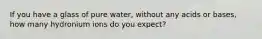 If you have a glass of pure water, without any acids or bases, how many hydronium ions do you expect?