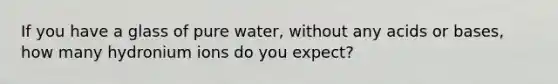 If you have a glass of pure water, without any acids or bases, how many hydronium ions do you expect?