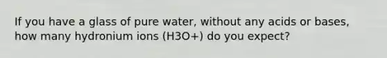 If you have a glass of pure water, without any acids or bases, how many hydronium ions (H3O+) do you expect?