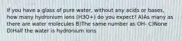 If you have a glass of pure water, without any acids or bases, how many hydronium ions (H3O+) do you expect? A)As many as there are water molecules B)The same number as OH- C)None D)Half the water is hydronium ions