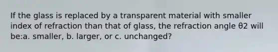 If the glass is replaced by a transparent material with smaller index of refraction than that of glass, the refraction angle θ2 will be:a. smaller, b. larger, or c. unchanged?