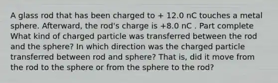 A glass rod that has been charged to + 12.0 nC touches a metal sphere. Afterward, the rod's charge is +8.0 nC . Part complete What kind of charged particle was transferred between the rod and the sphere? In which direction was the charged particle transferred between rod and sphere? That is, did it move from the rod to the sphere or from the sphere to the rod?