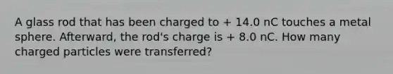 A glass rod that has been charged to + 14.0 nC touches a metal sphere. Afterward, the rod's charge is + 8.0 nC. How many charged particles were transferred?