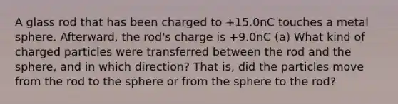 A glass rod that has been charged to +15.0nC touches a metal sphere. Afterward, the rod's charge is +9.0nC (a) What kind of charged particles were transferred between the rod and the sphere, and in which direction? That is, did the particles move from the rod to the sphere or from the sphere to the rod?