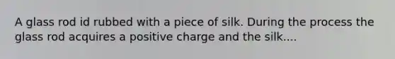 A glass rod id rubbed with a piece of silk. During the process the glass rod acquires a positive charge and the silk....