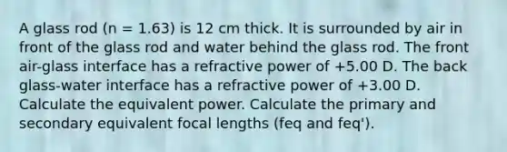 A glass rod (n = 1.63) is 12 cm thick. It is surrounded by air in front of the glass rod and water behind the glass rod. The front air-glass interface has a refractive power of +5.00 D. The back glass-water interface has a refractive power of +3.00 D. Calculate the equivalent power. Calculate the primary and secondary equivalent focal lengths (feq and feq').