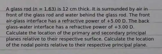 A glass rod (n = 1.63) is 12 cm thick. It is surrounded by air in front of the glass rod and water behind the glass rod. The front air-glass interface has a refractive power of +5.00 D. The back glass-water interface has a refractive power of +3.00 D. Calculate the location of the primary and secondary principal planes relative to their respective surface. Calculate the location of the nodal points relative to their respective principal plane.