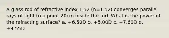 A glass rod of refractive index 1.52 (n=1.52) converges parallel rays of light to a point 20cm inside the rod. What is the power of the refracting surface? a. +6.50D b. +5.00D c. +7.60D d. +9.55D