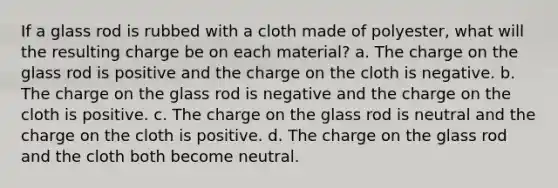 If a glass rod is rubbed with a cloth made of polyester, what will the resulting charge be on each material? a. The charge on the glass rod is positive and the charge on the cloth is negative. b. The charge on the glass rod is negative and the charge on the cloth is positive. c. The charge on the glass rod is neutral and the charge on the cloth is positive. d. The charge on the glass rod and the cloth both become neutral.