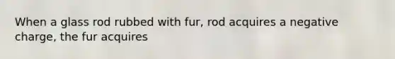 When a glass rod rubbed with fur, rod acquires a negative charge, the fur acquires