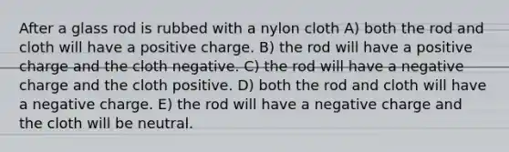 After a glass rod is rubbed with a nylon cloth A) both the rod and cloth will have a positive charge. B) the rod will have a positive charge and the cloth negative. C) the rod will have a negative charge and the cloth positive. D) both the rod and cloth will have a negative charge. E) the rod will have a negative charge and the cloth will be neutral.