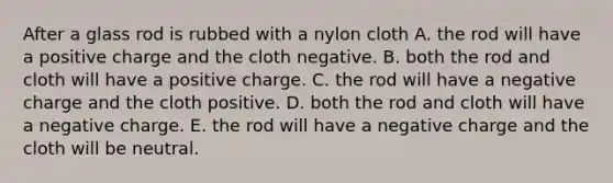 After a glass rod is rubbed with a nylon cloth A. the rod will have a positive charge and the cloth negative. B. both the rod and cloth will have a positive charge. C. the rod will have a negative charge and the cloth positive. D. both the rod and cloth will have a negative charge. E. the rod will have a negative charge and the cloth will be neutral.