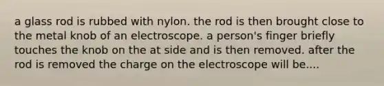 a glass rod is rubbed with nylon. the rod is then brought close to the metal knob of an electroscope. a person's finger briefly touches the knob on the at side and is then removed. after the rod is removed the charge on the electroscope will be....