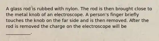 A glass rod is rubbed with nylon. The rod is then brought close to the metal knob of an electroscope. A person's finger briefly touches the knob on the far side and is then removed. After the rod is removed the charge on the electroscope will be ___________.