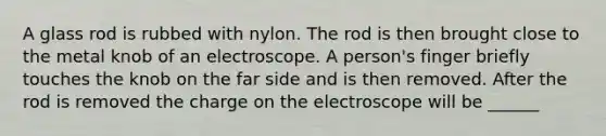 A glass rod is rubbed with nylon. The rod is then brought close to the metal knob of an electroscope. A person's finger briefly touches the knob on the far side and is then removed. After the rod is removed the charge on the electroscope will be ______