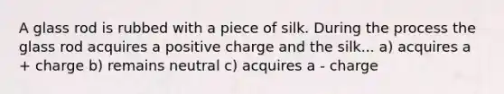 A glass rod is rubbed with a piece of silk. During the process the glass rod acquires a positive charge and the silk... a) acquires a + charge b) remains neutral c) acquires a - charge