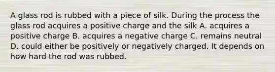 A glass rod is rubbed with a piece of silk. During the process the glass rod acquires a positive charge and the silk A. acquires a positive charge B. acquires a negative charge C. remains neutral D. could either be positively or negatively charged. It depends on how hard the rod was rubbed.