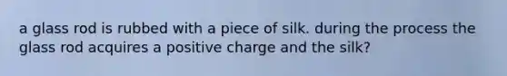 a glass rod is rubbed with a piece of silk. during the process the glass rod acquires a positive charge and the silk?