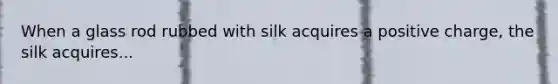 When a glass rod rubbed with silk acquires a positive charge, the silk acquires...