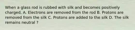 When a glass rod is rubbed with silk and becomes positively charged, A. Electrons are removed from the rod B. Protons are removed from the silk C. Protons are added to the silk D. The silk remains neutral ?