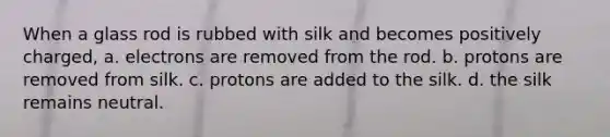 When a glass rod is rubbed with silk and becomes positively charged, a. electrons are removed from the rod. b. protons are removed from silk. c. protons are added to the silk. d. the silk remains neutral.