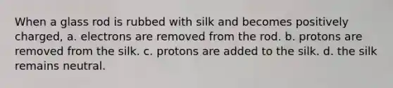 When a glass rod is rubbed with silk and becomes positively charged, a. electrons are removed from the rod. b. protons are removed from the silk. c. protons are added to the silk. d. the silk remains neutral.