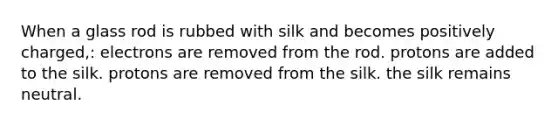 When a glass rod is rubbed with silk and becomes positively charged,: electrons are removed from the rod. protons are added to the silk. protons are removed from the silk. the silk remains neutral.