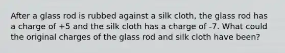 After a glass rod is rubbed against a silk cloth, the glass rod has a charge of +5 and the silk cloth has a charge of -7. What could the original charges of the glass rod and silk cloth have been?