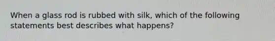 When a glass rod is rubbed with silk, which of the following statements best describes what happens?